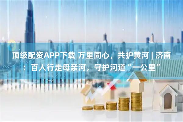 顶级配资APP下载 万里同心，共护黄河 | 济南：百人行走母亲河，守护河道“一公里”