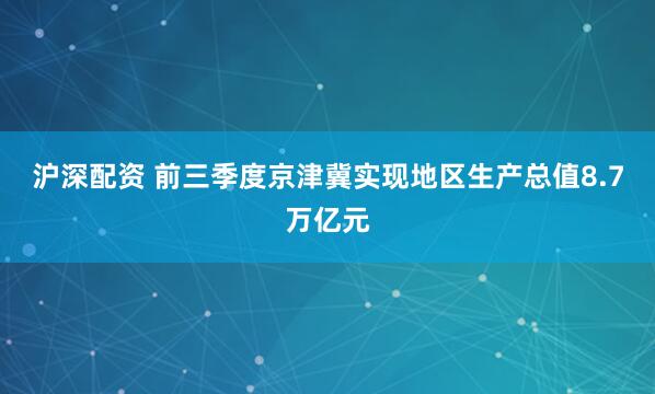 沪深配资 前三季度京津冀实现地区生产总值8.7万亿元