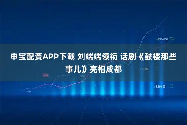 申宝配资APP下载 刘端端领衔 话剧《鼓楼那些事儿》亮相成都