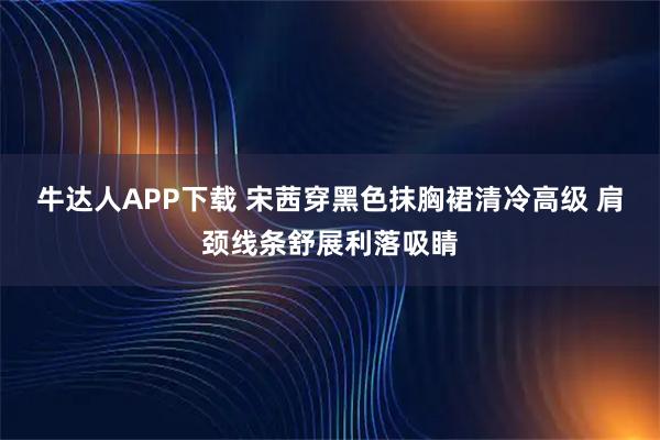 牛达人APP下载 宋茜穿黑色抹胸裙清冷高级 肩颈线条舒展利落吸睛