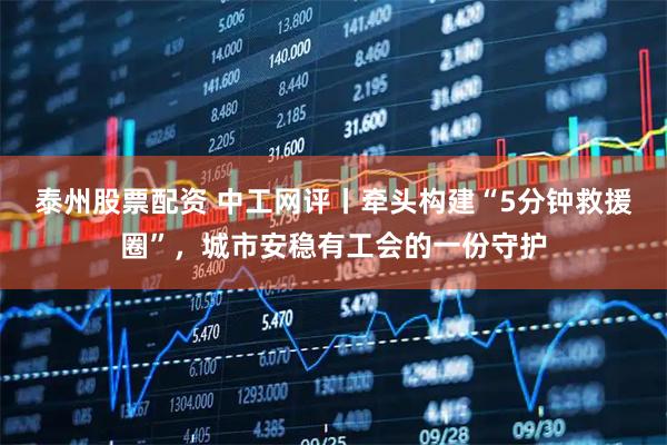 泰州股票配资 中工网评丨牵头构建“5分钟救援圈”，城市安稳有工会的一份守护