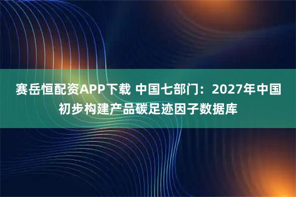 赛岳恒配资APP下载 中国七部门：2027年中国初步构建产品碳足迹因子数据库