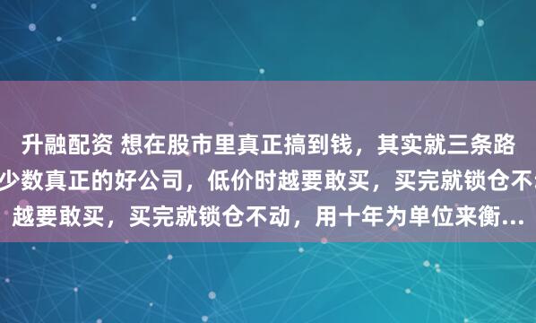 升融配资 想在股市里真正搞到钱，其实就三条路：第一条：死拿。找到少数真正的好公司，低价时越要敢买，买完就锁仓不动，用十年为单位来衡...