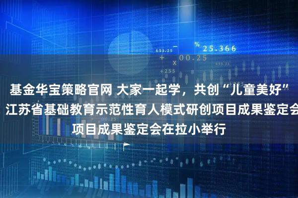 基金华宝策略官网 大家一起学，共创“儿童美好”育人新图景! 江苏省基础教育示范性育人模式研创项目成果鉴定会在拉小举行