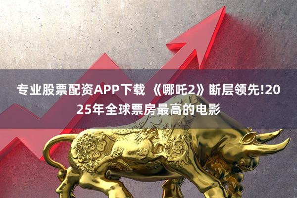 专业股票配资APP下载 《哪吒2》断层领先!2025年全球票房最高的电影