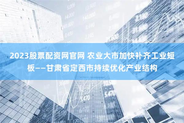 2023股票配资网官网 农业大市加快补齐工业短板——甘肃省定西市持续优化产业结构