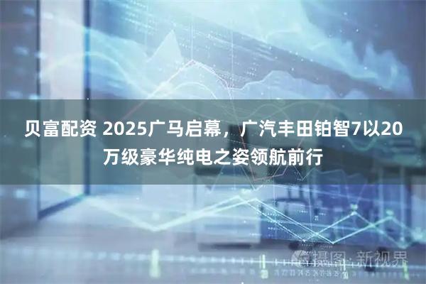 贝富配资 2025广马启幕，广汽丰田铂智7以20万级豪华纯电之姿领航前行
