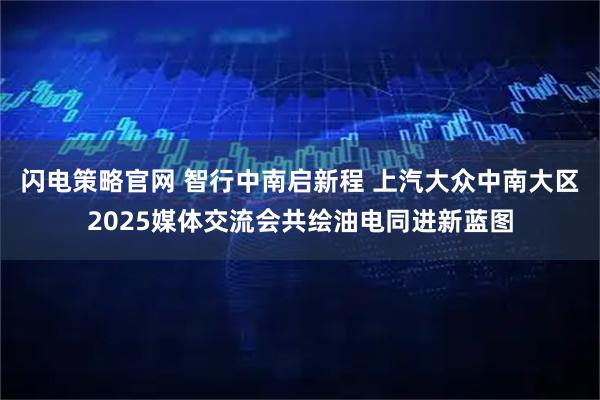 闪电策略官网 智行中南启新程 上汽大众中南大区2025媒体交流会共绘油电同进新蓝图