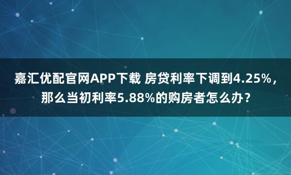 嘉汇优配官网APP下载 房贷利率下调到4.25%，那么当初利率5.88%的购房者怎么办？