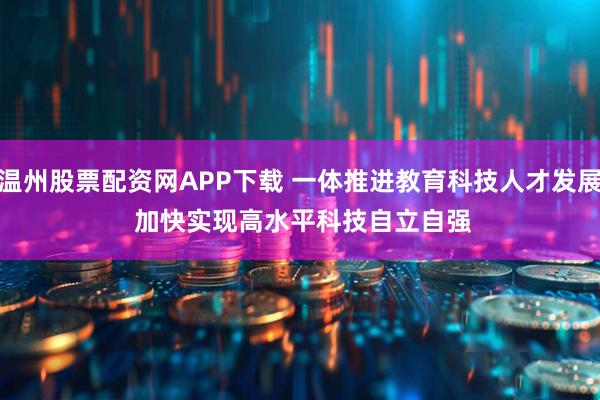 温州股票配资网APP下载 一体推进教育科技人才发展 加快实现高水平科技自立自强