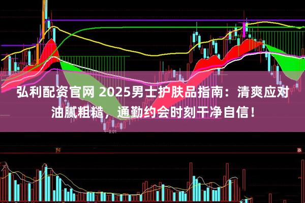 弘利配资官网 2025男士护肤品指南：清爽应对油腻粗糙，通勤约会时刻干净自信！