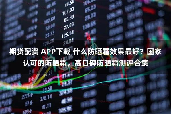 期货配资 APP下载 什么防晒霜效果最好？国家认可的防晒霜，高口碑防晒霜测评合集