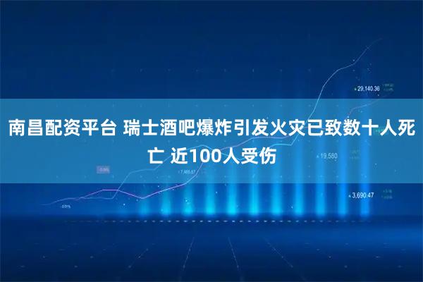 南昌配资平台 瑞士酒吧爆炸引发火灾已致数十人死亡 近100人受伤