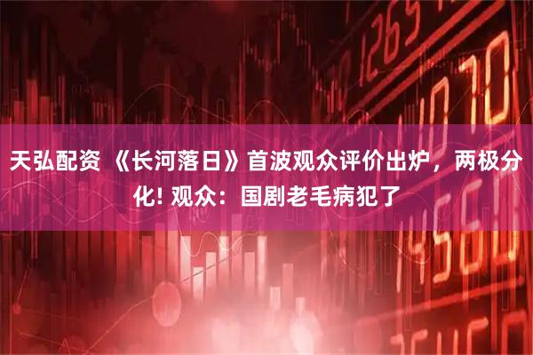 天弘配资 《长河落日》首波观众评价出炉，两极分化! 观众：国剧老毛病犯了