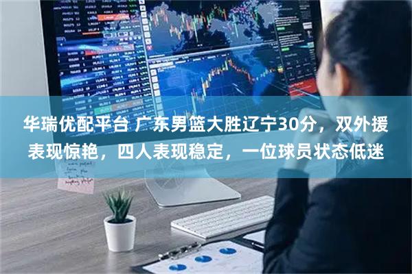 华瑞优配平台 广东男篮大胜辽宁30分，双外援表现惊艳，四人表现稳定，一位球员状态低迷