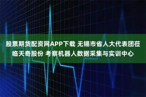 股票期货配资网APP下载 无锡市省人大代表团莅临天奇股份 考察机器人数据采集与实训中心