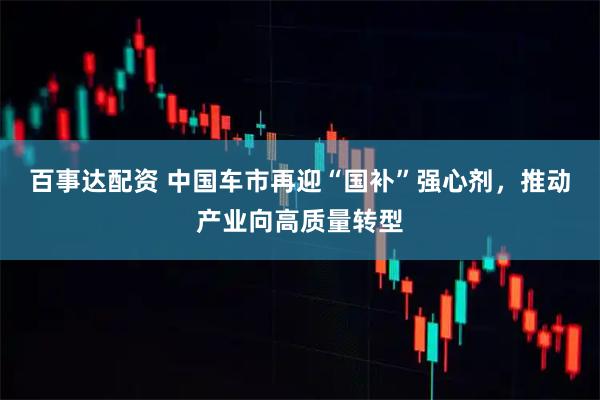百事达配资 中国车市再迎“国补”强心剂，推动产业向高质量转型