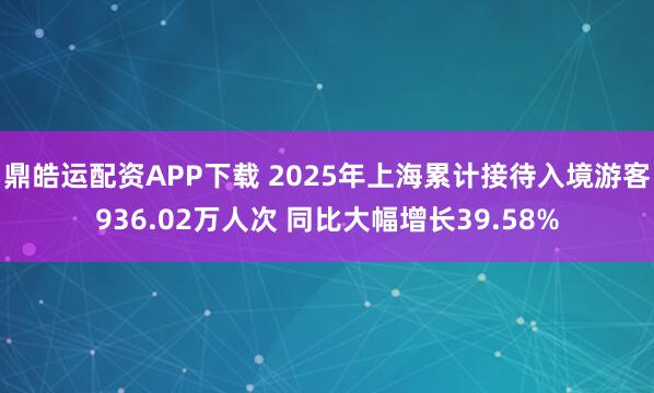 鼎皓运配资APP下载 2025年上海累计接待入境游客936.02万人次 同比大幅增长39.58%