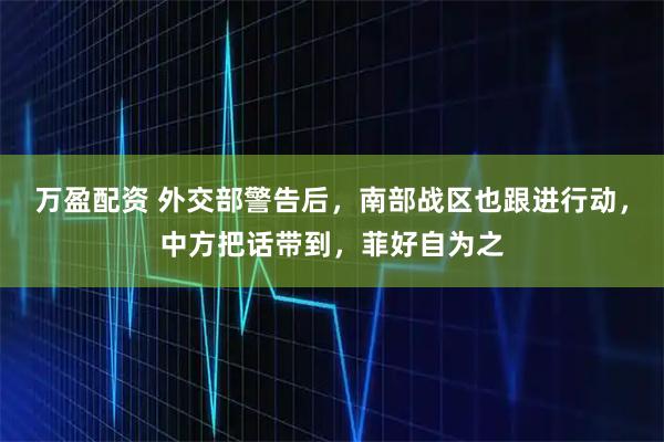 万盈配资 外交部警告后，南部战区也跟进行动，中方把话带到，菲好自为之
