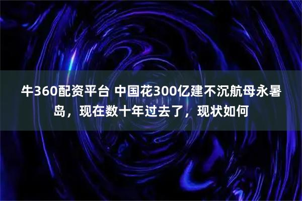 牛360配资平台 中国花300亿建不沉航母永暑岛,现在数十年过去了,现状如何
