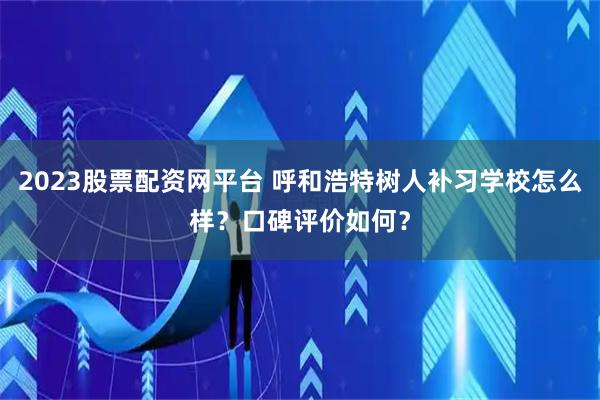2023股票配资网平台 呼和浩特树人补习学校怎么样？口碑评价如何？