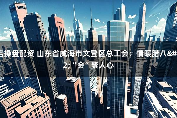 倍操盘配资 山东省威海市文登区总工会:情暖腊八 “会”聚人心