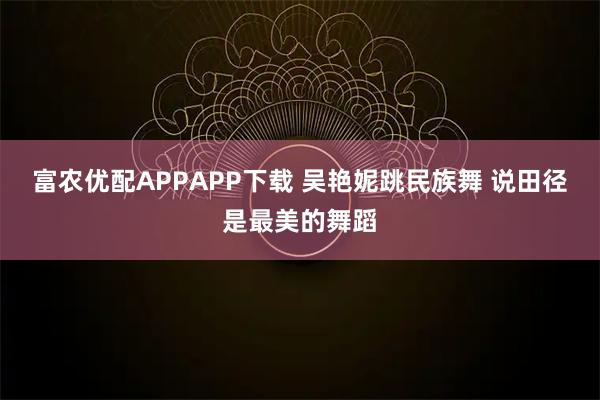 富农优配APPAPP下载 吴艳妮跳民族舞 说田径是最美的舞蹈