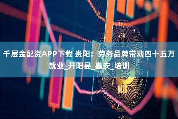 千层金配资APP下载 贵阳：劳务品牌带动四十五万就业_开阳县_嘉安_培训