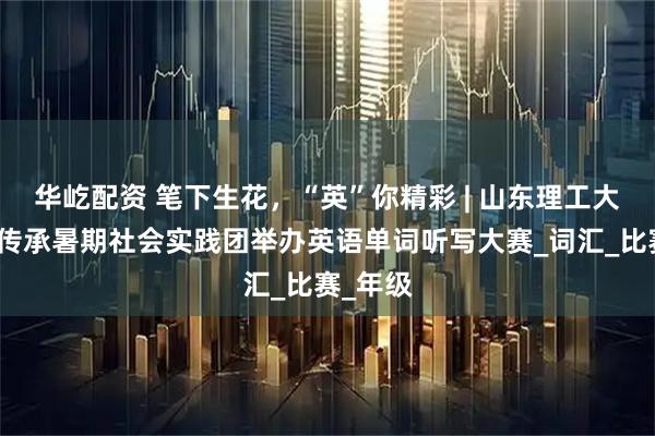 华屹配资 笔下生花，“英”你精彩 | 山东理工大学爱之传承暑期社会实践团举办英语单词听写大赛_词汇_比赛_年级