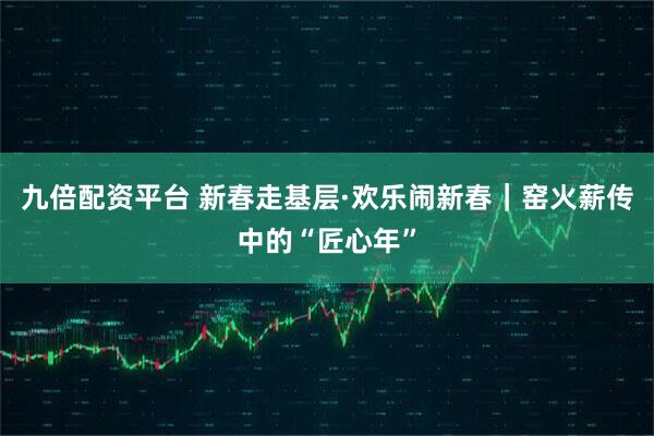 九倍配资平台 新春走基层·欢乐闹新春|窑火薪传中的“匠心年”