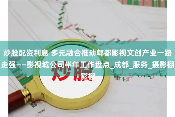 炒股配资利息 多元融合推动郫都影视文创产业一路走强——影视城公司半年工作盘点_成都_服务_摄影棚
