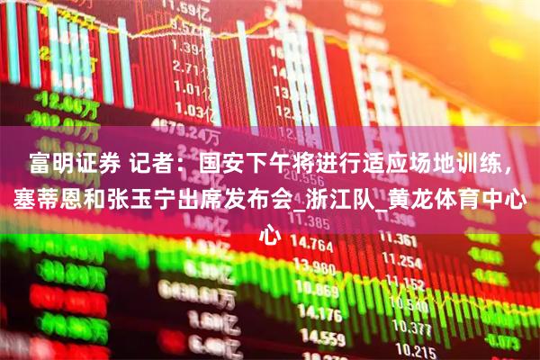 富明证券 记者：国安下午将进行适应场地训练，塞蒂恩和张玉宁出席发布会_浙江队_黄龙体育中心