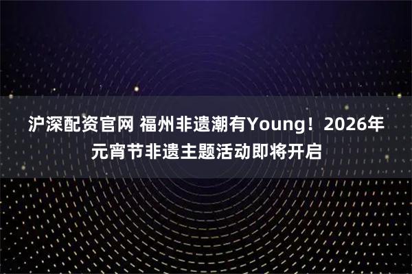 沪深配资官网 福州非遗潮有Young！2026年元宵节非遗主题活动即将开启