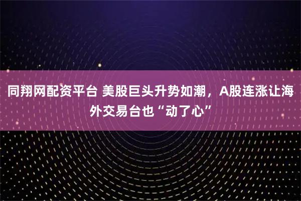 同翔网配资平台 美股巨头升势如潮，A股连涨让海外交易台也“动了心”