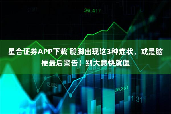 星合证券APP下载 腿脚出现这3种症状，或是脑梗最后警告！别大意快就医